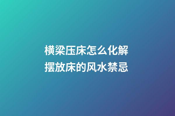 横梁压床怎么化解 摆放床的风水禁忌
